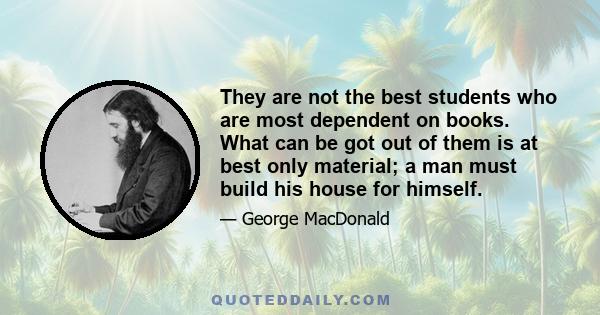 They are not the best students who are most dependent on books. What can be got out of them is at best only material; a man must build his house for himself.