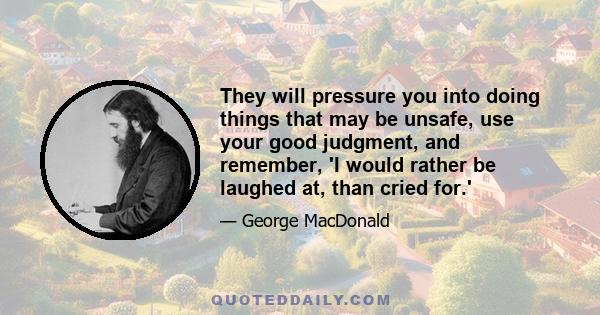 They will pressure you into doing things that may be unsafe, use your good judgment, and remember, 'I would rather be laughed at, than cried for.'