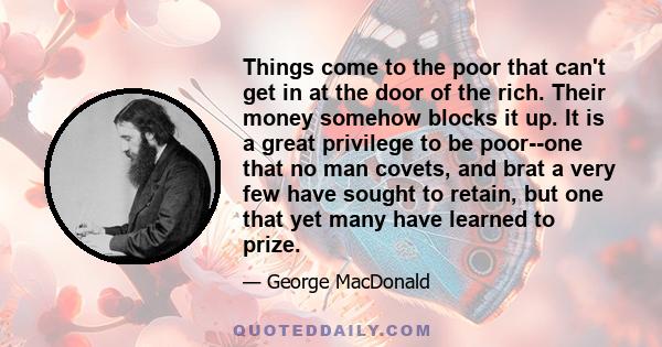 Things come to the poor that can't get in at the door of the rich. Their money somehow blocks it up. It is a great privilege to be poor--one that no man covets, and brat a very few have sought to retain, but one that