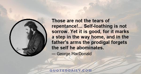 Those are not the tears of repentance!... Self-loathing is not sorrow. Yet it is good, for it marks a step in the way home, and in the father's arms the prodigal forgets the self he abominates.