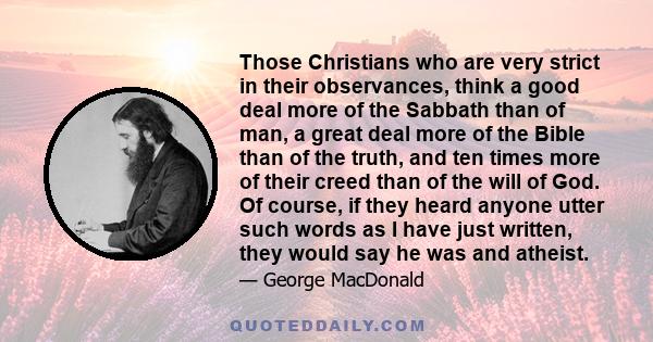 Those Christians who are very strict in their observances, think a good deal more of the Sabbath than of man, a great deal more of the Bible than of the truth, and ten times more of their creed than of the will of God.