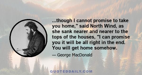 ...though I cannot promise to take you home, said North Wind, as she sank nearer and nearer to the tops of the houses, I can promise you it will be all right in the end. You will get home somehow.