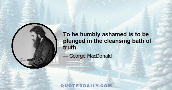 To be humbly ashamed is to be plunged in the cleansing bath of truth.