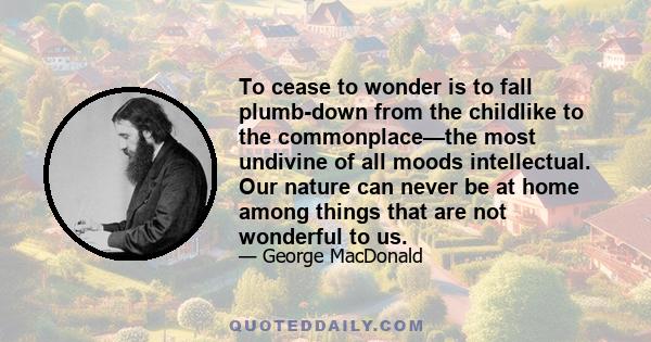 To cease to wonder is to fall plumb-down from the childlike to the commonplace—the most undivine of all moods intellectual. Our nature can never be at home among things that are not wonderful to us.