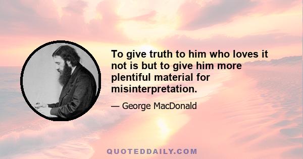 To give truth to him who loves it not is but to give him more plentiful material for misinterpretation.