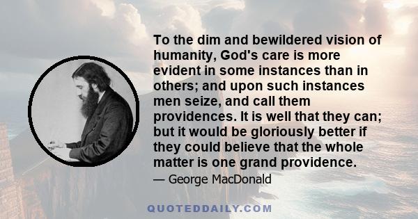 To the dim and bewildered vision of humanity, God's care is more evident in some instances than in others; and upon such instances men seize, and call them providences. It is well that they can; but it would be