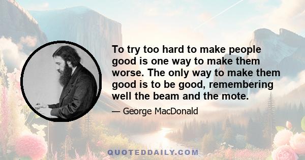 To try too hard to make people good is one way to make them worse. The only way to make them good is to be good, remembering well the beam and the mote.