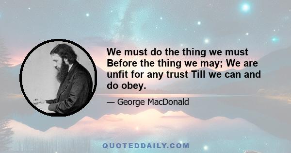 We must do the thing we must Before the thing we may; We are unfit for any trust Till we can and do obey.