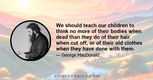 We should teach our children to think no more of their bodies when dead than they do of their hair when cut off, or of their old clothes when they have done with them.