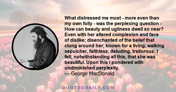 What distressed me most - more even than my own folly - was the perplexing question - How can beauty and ugliness dwell so near? Even with her altered complexion and face of dislike; disenchanted of the belief that