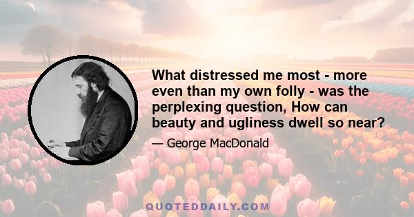 What distressed me most - more even than my own folly - was the perplexing question, How can beauty and ugliness dwell so near?