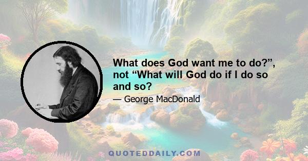 What does God want me to do?”, not “What will God do if I do so and so?