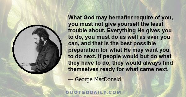 What God may hereafter require of you, you must not give yourself the least trouble about. Everything He gives you to do, you must do as well as ever you can, and that is the best possible preparation for what He may