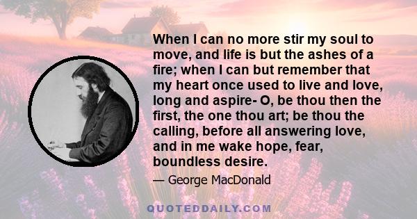 When I can no more stir my soul to move, and life is but the ashes of a fire; when I can but remember that my heart once used to live and love, long and aspire- O, be thou then the first, the one thou art; be thou the