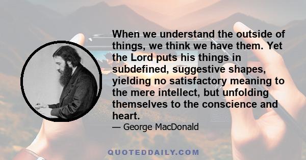 When we understand the outside of things, we think we have them. Yet the Lord puts his things in subdefined, suggestive shapes, yielding no satisfactory meaning to the mere intellect, but unfolding themselves to the