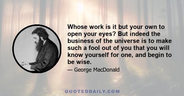 Whose work is it but your own to open your eyes? But indeed the business of the universe is to make such a fool out of you that you will know yourself for one, and begin to be wise.