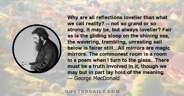 Why are all reflections lovelier than what we call reality? -- not so grand or so strong, it may be, but always lovelier? Fair as is the gliding sloop on the shining sea, the wavering, trembling, unresting sail below is 