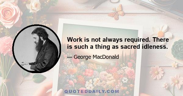 Work is not always required. There is such a thing as sacred idleness.