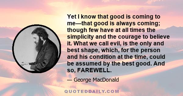 Yet I know that good is coming to me—that good is always coming; though few have at all times the simplicity and the courage to believe it. What we call evil, is the only and best shape, which, for the person and his