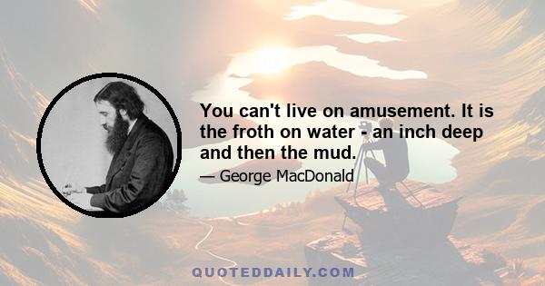 You can't live on amusement. It is the froth on water - an inch deep and then the mud.