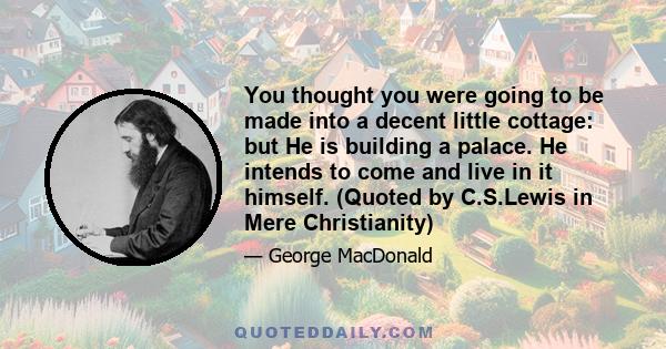 You thought you were going to be made into a decent little cottage: but He is building a palace. He intends to come and live in it himself. (Quoted by C.S.Lewis in Mere Christianity)