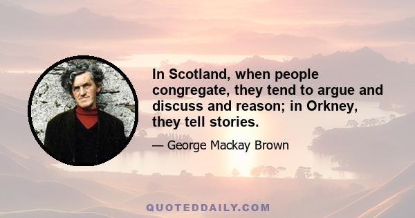 In Scotland, when people congregate, they tend to argue and discuss and reason; in Orkney, they tell stories.