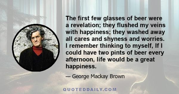 The first few glasses of beer were a revelation; they flushed my veins with happiness; they washed away all cares and shyness and worries. I remember thinking to myself, If I could have two pints of beer every