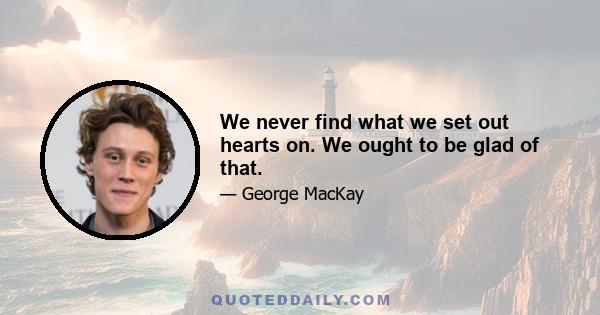 We never find what we set out hearts on. We ought to be glad of that.