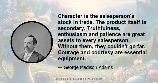 Character is the salesperson's stock in trade. The product itself is secondary. Truthfulness, enthusiasm and patience are great assets to every salesperson. Without them, they couldn't go far. Courage and courtesy are