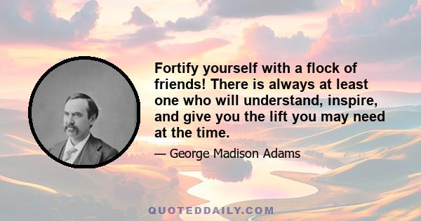 Fortify yourself with a flock of friends! There is always at least one who will understand, inspire, and give you the lift you may need at the time.