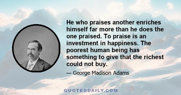 He who praises another enriches himself far more than he does the one praised. To praise is an investment in happiness. The poorest human being has something to give that the richest could not buy.