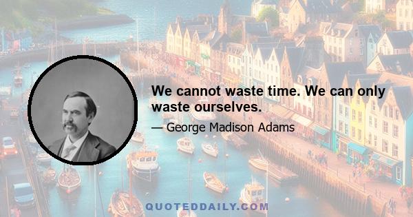 We cannot waste time. We can only waste ourselves.