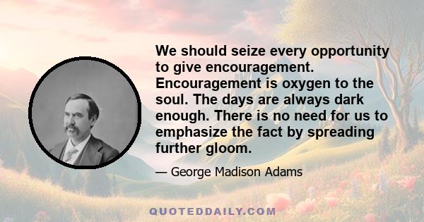 We should seize every opportunity to give encouragement. Encouragement is oxygen to the soul. The days are always dark enough. There is no need for us to emphasize the fact by spreading further gloom.