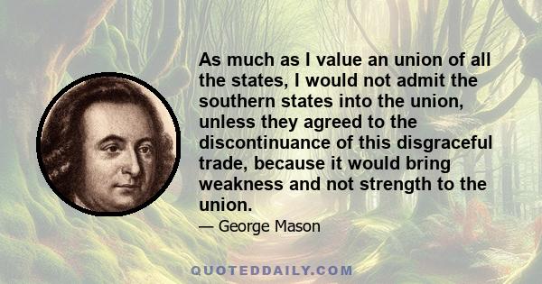 As much as I value an union of all the states, I would not admit the southern states into the union, unless they agreed to the discontinuance of this disgraceful trade, because it would bring weakness and not strength