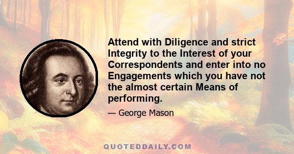 Attend with Diligence and strict Integrity to the Interest of your Correspondents and enter into no Engagements which you have not the almost certain Means of performing.