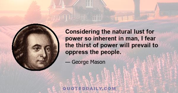 Considering the natural lust for power so inherent in man, I fear the thirst of power will prevail to oppress the people.