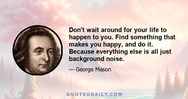 Don't wait around for your life to happen to you. Find something that makes you happy, and do it. Because everything else is all just background noise.