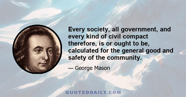 Every society, all government, and every kind of civil compact therefore, is or ought to be, calculated for the general good and safety of the community.