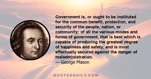 Government is, or ought to be instituted for the common benefit, protection, and security of the people, nation, or community; of all the various modes and forms of government, that is best which is capable of producing 