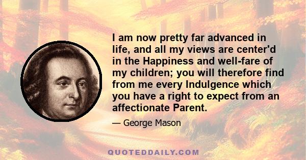 I am now pretty far advanced in life, and all my views are center'd in the Happiness and well-fare of my children; you will therefore find from me every Indulgence which you have a right to expect from an affectionate