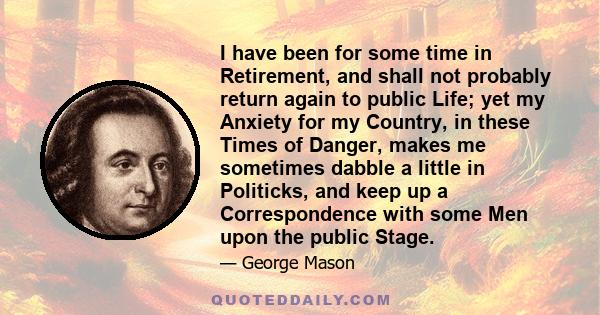 I have been for some time in Retirement, and shall not probably return again to public Life; yet my Anxiety for my Country, in these Times of Danger, makes me sometimes dabble a little in Politicks, and keep up a