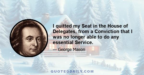 I quitted my Seat in the House of Delegates, from a Conviction that I was no longer able to do any essential Service.