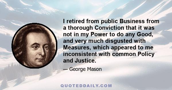 I retired from public Business from a thorough Conviction that it was not in my Power to do any Good, and very much disgusted with Measures, which appeared to me inconsistent with common Policy and Justice.