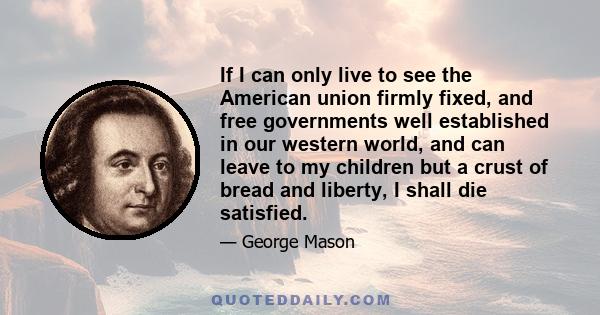 If I can only live to see the American union firmly fixed, and free governments well established in our western world, and can leave to my children but a crust of bread and liberty, I shall die satisfied.