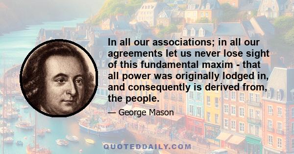 In all our associations; in all our agreements let us never lose sight of this fundamental maxim - that all power was originally lodged in, and consequently is derived from, the people.