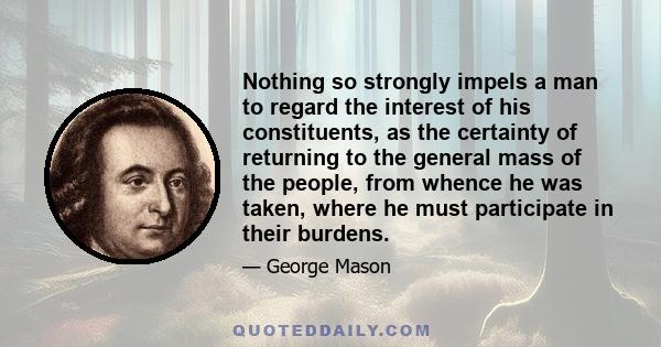 Nothing so strongly impels a man to regard the interest of his constituents, as the certainty of returning to the general mass of the people, from whence he was taken, where he must participate in their burdens.