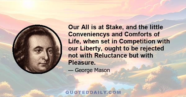 Our All is at Stake, and the little Conveniencys and Comforts of Life, when set in Competition with our Liberty, ought to be rejected not with Reluctance but with Pleasure.