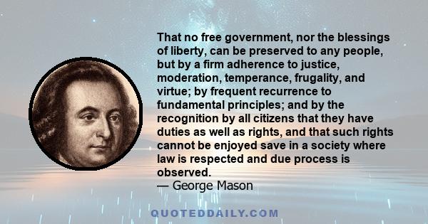 That no free government, nor the blessings of liberty, can be preserved to any people, but by a firm adherence to justice, moderation, temperance, frugality, and virtue; by frequent recurrence to fundamental principles; 