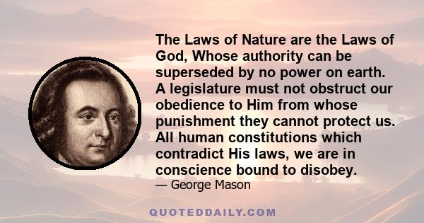 The Laws of Nature are the Laws of God, Whose authority can be superseded by no power on earth. A legislature must not obstruct our obedience to Him from whose punishment they cannot protect us. All human constitutions