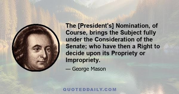 The [President's] Nomination, of Course, brings the Subject fully under the Consideration of the Senate; who have then a Right to decide upon its Propriety or Impropriety.